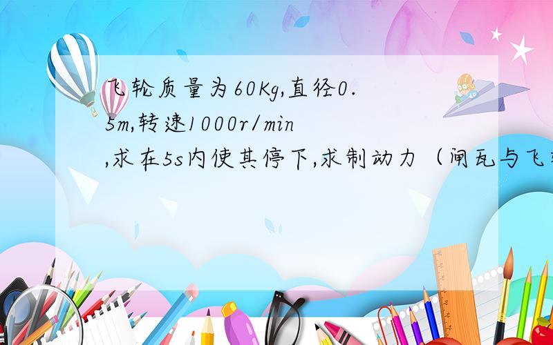 飞轮质量为60Kg,直径0.5m,转速1000r/min,求在5s内使其停下,求制动力（闸瓦与飞轮摩擦系数0.4）