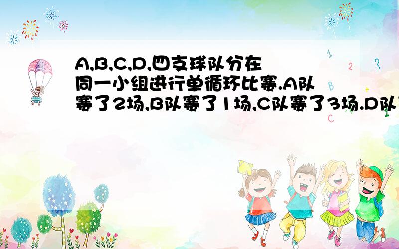 A,B,C,D,四支球队分在同一小组进行单循环比赛.A队赛了2场,B队赛了1场,C队赛了3场.D队赛了几场