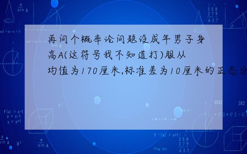 再问个概率论问题设成年男子身高A(这符号我不知道打)服从均值为170厘米,标准差为10厘米的正态分布,求高于160厘米的