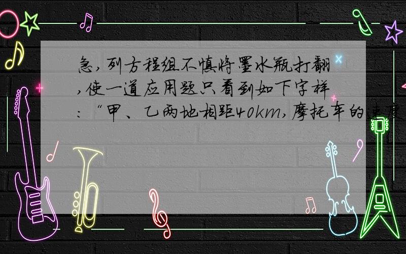 急,列方程组不慎将墨水瓶打翻,使一道应用题只看到如下字样：“甲、乙两地相距40km,摩托车的速度为45km/h,运货汽车