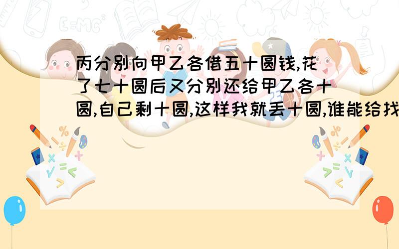 丙分别向甲乙各借五十圆钱,花了七十圆后又分别还给甲乙各十圆,自己剩十圆,这样我就丢十圆,谁能给找回来?