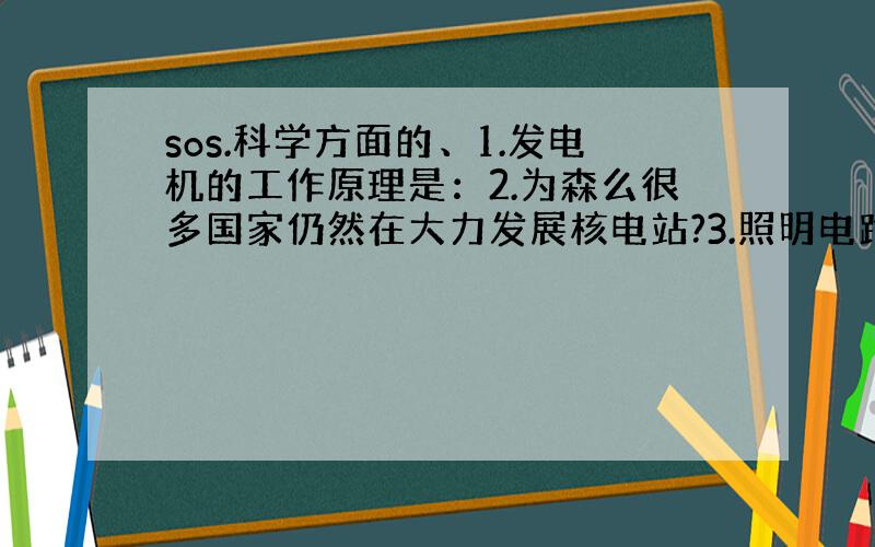 sos.科学方面的、1.发电机的工作原理是：2.为森么很多国家仍然在大力发展核电站?3.照明电路电压是：对人安全的电压是