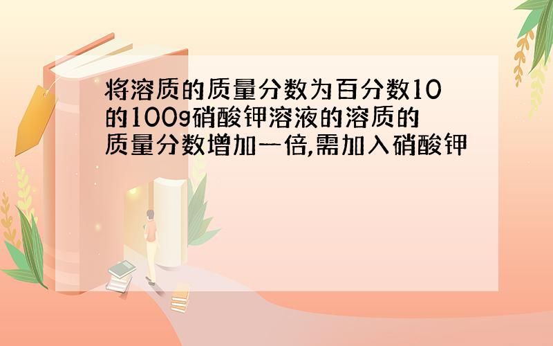 将溶质的质量分数为百分数10的100g硝酸钾溶液的溶质的质量分数增加一倍,需加入硝酸钾