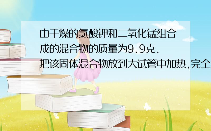 由干燥的氯酸钾和二氧化锰组合成的混合物的质量为9.9克.把该固体混合物放到大试管中加热,完全反应后,冷却到反应前的温度,