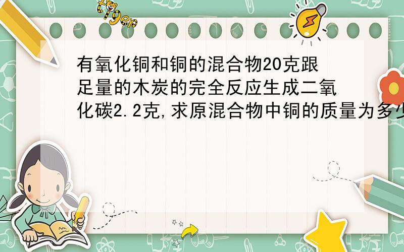 有氧化铜和铜的混合物20克跟足量的木炭的完全反应生成二氧化碳2.2克,求原混合物中铜的质量为多少克?氧化铜的质量分数为多