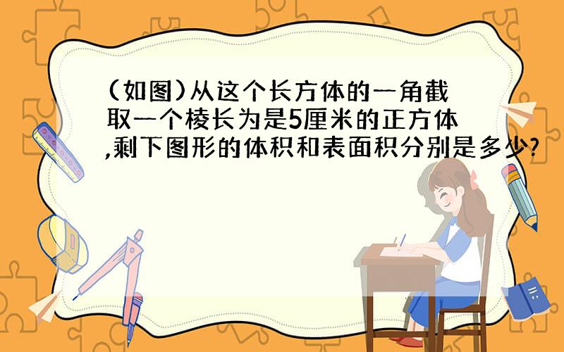 (如图)从这个长方体的一角截取一个棱长为是5厘米的正方体,剩下图形的体积和表面积分别是多少?