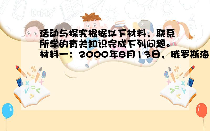 活动与探究根据以下材料，联系所学的有关知识完成下列问题。材料一：2000年8月13日，俄罗斯海军的中坚舰艇--“库尔斯克