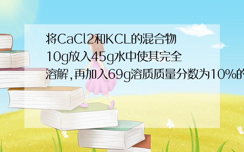 将CaCl2和KCL的混合物10g放入45g水中使其完全溶解,再加入69g溶质质量分数为10%的K2CO3溶液,恰好完全