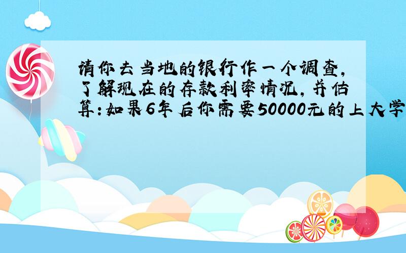 请你去当地的银行作一个调查,了解现在的存款利率情况,并估算:如果6年后你需要50000元的上大学的费用,那么