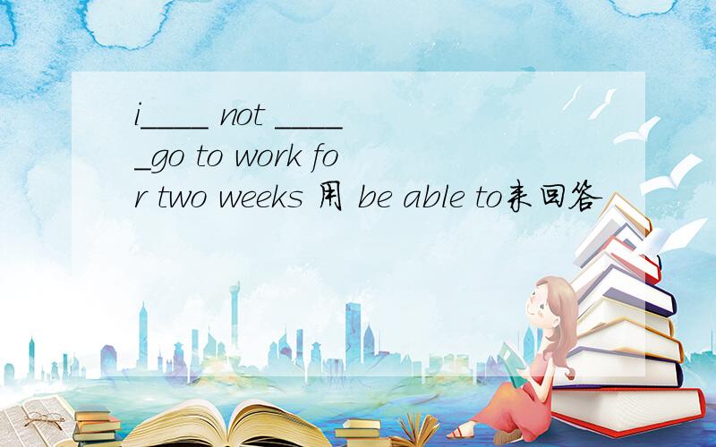 i____ not _____go to work for two weeks 用 be able to来回答