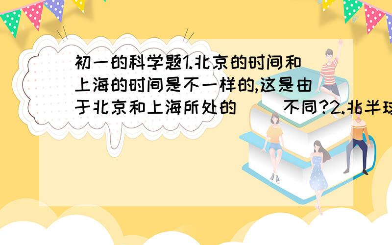 初一的科学题1.北京的时间和上海的时间是不一样的,这是由于北京和上海所处的（ ）不同?2.北半球（ ）半年昼长于夜,（