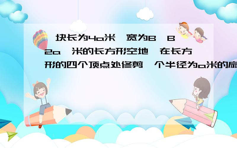 一块长为4a米,宽为B｛B＞2a｝米的长方形空地,在长方形的四个顶点处修剪一个半径为a米的扇形花台,在花台