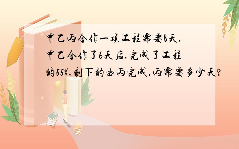 甲乙丙合作一项工程需要8天,甲乙合作了6天后,完成了工程的55%,剩下的由丙完成,丙需要多少天?