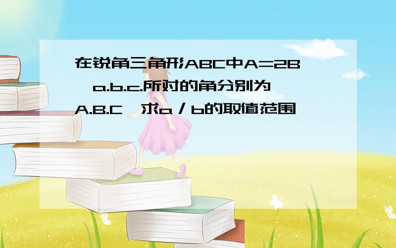 在锐角三角形ABC中A=2B,a.b.c.所对的角分别为A.B.C,求a／b的取值范围