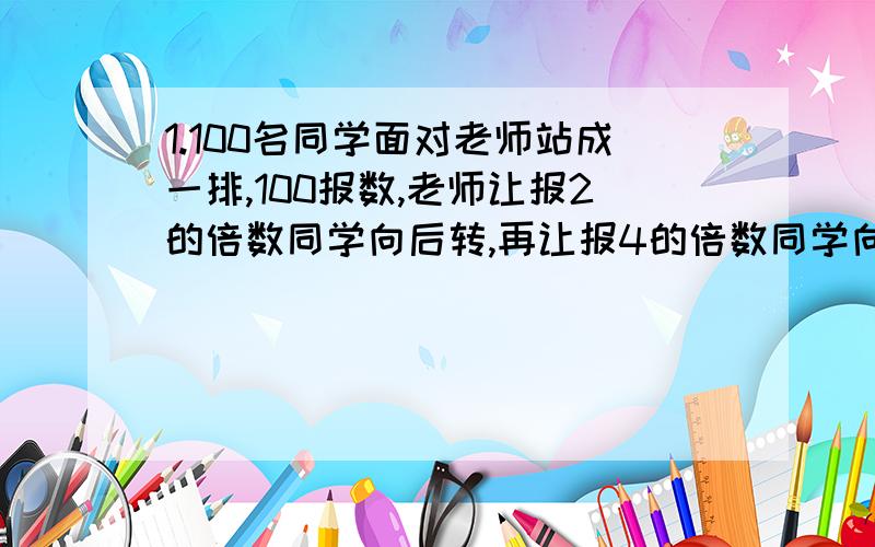 1.100名同学面对老师站成一排,100报数,老师让报2的倍数同学向后转,再让报4的倍数同学向后转,再让报8的倍数同学向