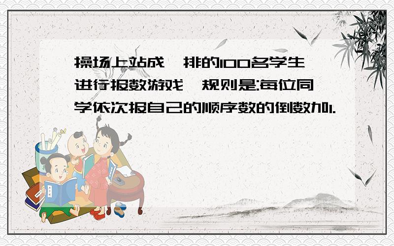 操场上站成一排的100名学生进行报数游戏,规则是:每位同学依次报自己的顺序数的倒数加1.