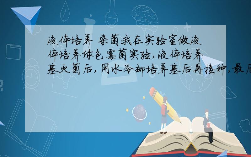 液体培养 染菌我在实验室做液体培养绿色霉菌实验,液体培养基灭菌后,用水冷却培养基后再接种,最后出现了染菌的问题.是用水冷