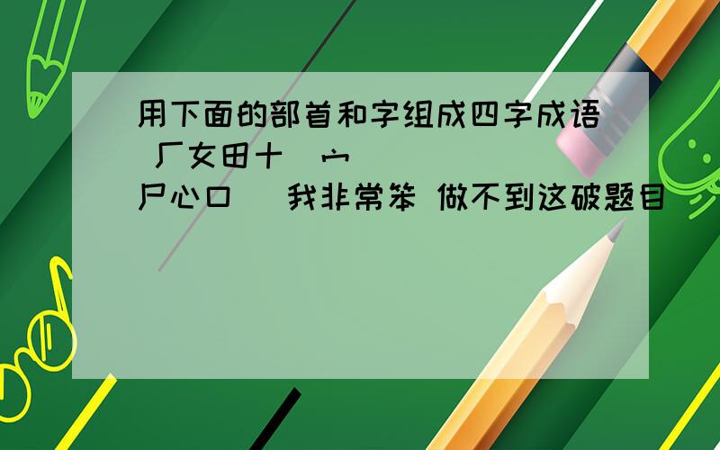 用下面的部首和字组成四字成语 厂女田十宀尸心口 我非常笨 做不到这破题目