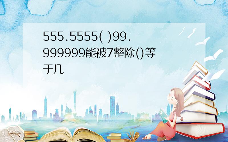 555.5555( )99.999999能被7整除()等于几