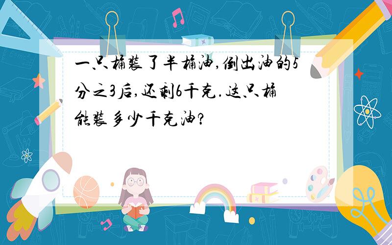 一只桶装了半桶油,倒出油的5分之3后,还剩6千克.这只桶能装多少千克油?