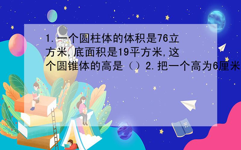 1.一个圆柱体的体积是76立方米,底面积是19平方米,这个圆锥体的高是（）2.把一个高为6厘米的圆柱体削成