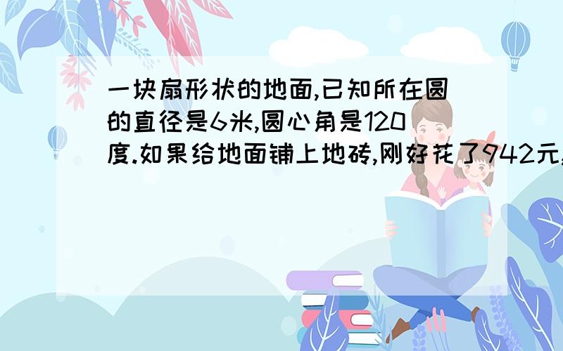 一块扇形状的地面,已知所在圆的直径是6米,圆心角是120度.如果给地面铺上地砖,刚好花了942元,