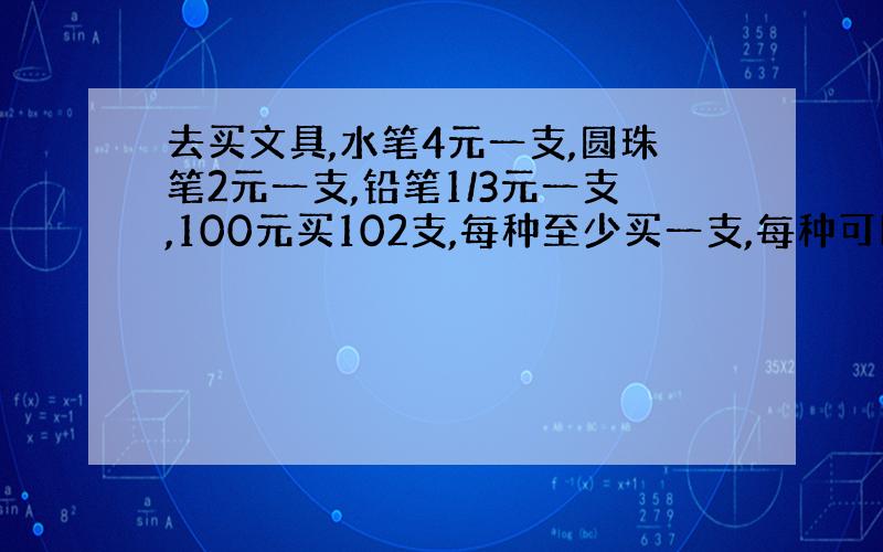 去买文具,水笔4元一支,圆珠笔2元一支,铅笔1/3元一支,100元买102支,每种至少买一支,每种可以买多少