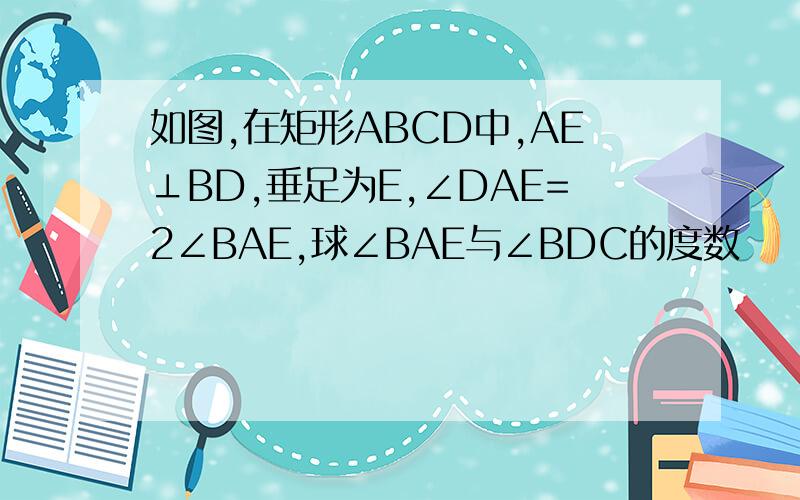 如图,在矩形ABCD中,AE⊥BD,垂足为E,∠DAE=2∠BAE,球∠BAE与∠BDC的度数