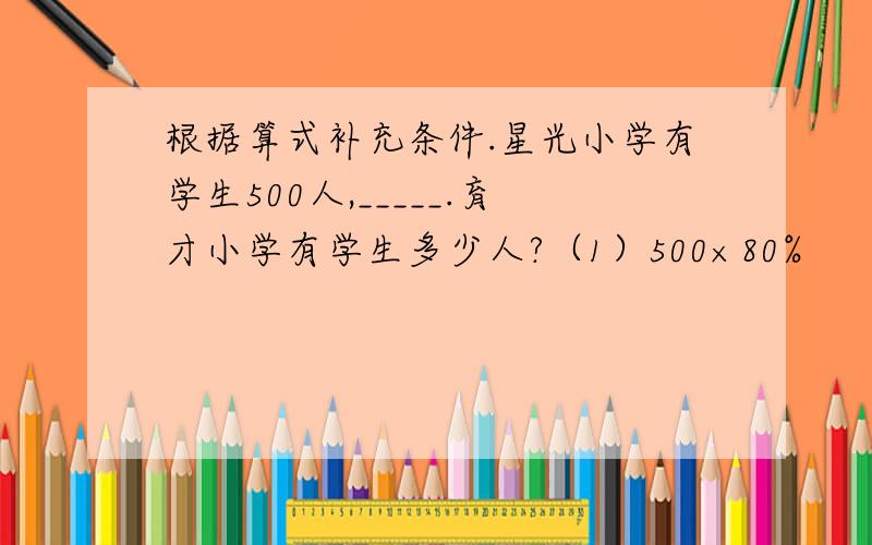 根据算式补充条件.星光小学有学生500人,_____.育才小学有学生多少人?（1）500×80%