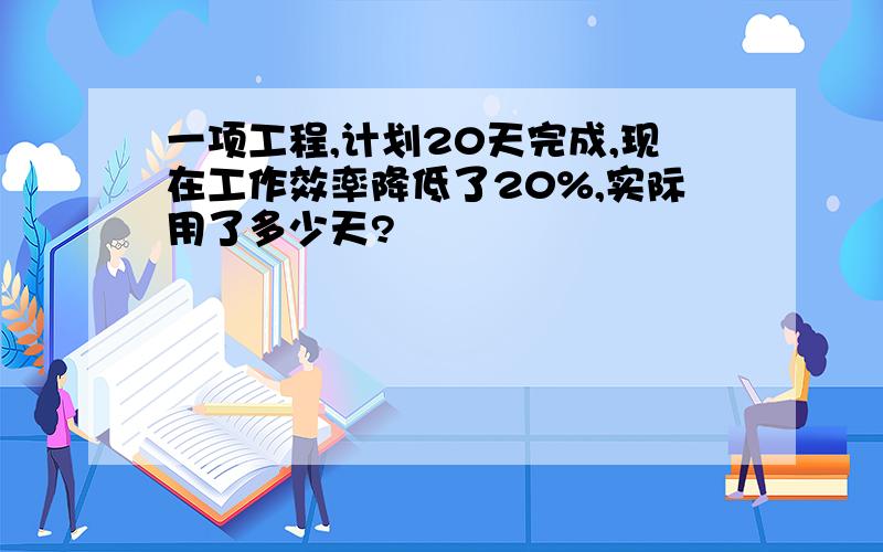 一项工程,计划20天完成,现在工作效率降低了20%,实际用了多少天?