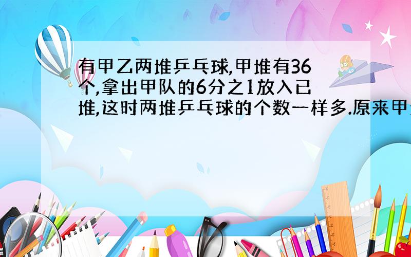 有甲乙两堆乒乓球,甲堆有36个,拿出甲队的6分之1放入已堆,这时两堆乒乓球的个数一样多.原来甲堆比乙堆多多少个.