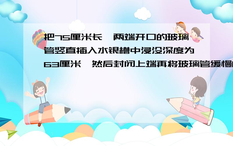 把75厘米长,两端开口的玻璃管竖直插入水银槽中浸没深度为63厘米,然后封闭上端再将玻璃管缓慢的竖直提出水银面,管中留有水