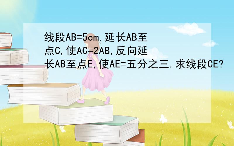 线段AB=5cm,延长AB至点C,使AC=2AB,反向延长AB至点E,使AE=五分之三.求线段CE?