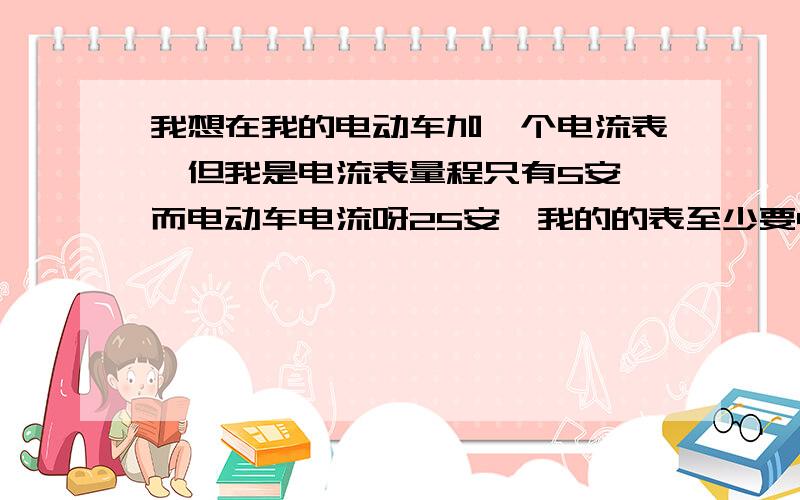 我想在我的电动车加一个电流表,但我是电流表量程只有5安,而电动车电流呀25安,我的的表至少要40安,我就不知道应该怎么去