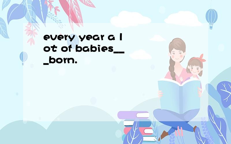 every year a lot of babies___born.