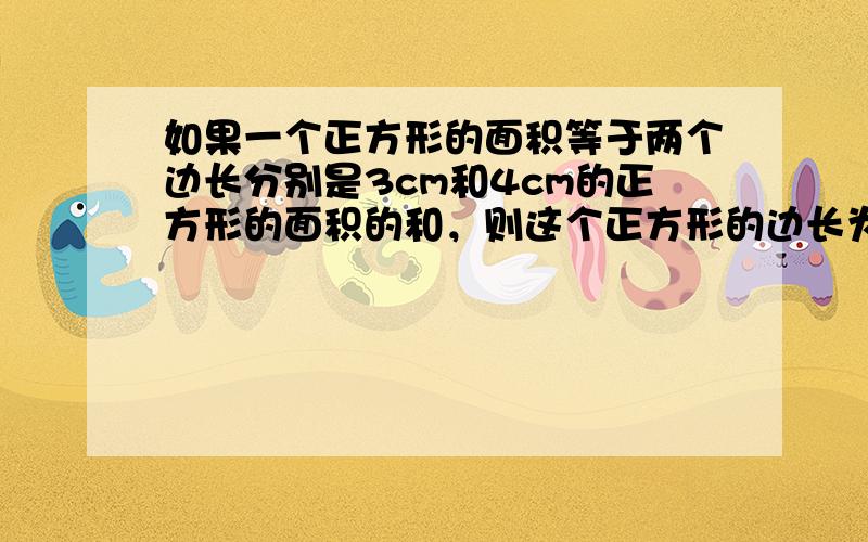 如果一个正方形的面积等于两个边长分别是3cm和4cm的正方形的面积的和，则这个正方形的边长为______cm．