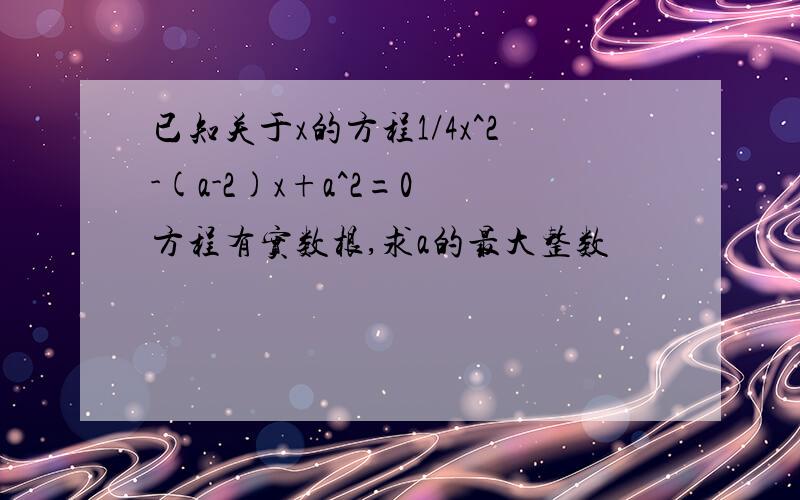 已知关于x的方程1/4x^2-(a-2)x+a^2=0 方程有实数根,求a的最大整数