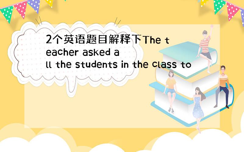 2个英语题目解释下The teacher asked all the students in the class to