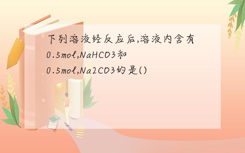 下列溶液经反应后,溶液内含有0.5mol,NaHCO3和0.5mol,Na2CO3的是()