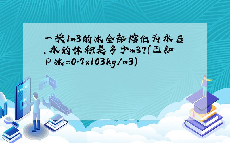 一块1m3的冰全部熔化为水后,水的体积是多少m3?(已知ρ冰＝0.9×103kg／m3)