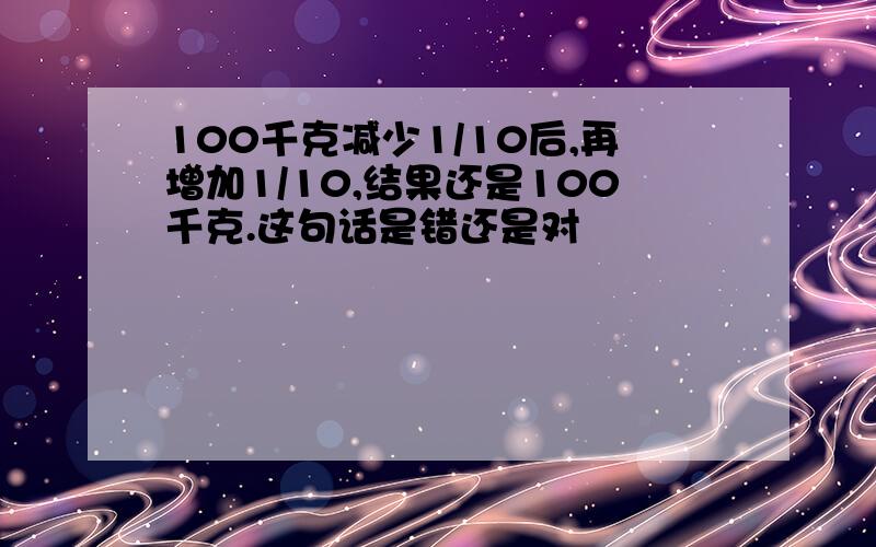 100千克减少1/10后,再增加1/10,结果还是100千克.这句话是错还是对