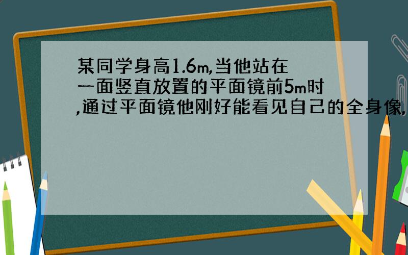 某同学身高1.6m,当他站在一面竖直放置的平面镜前5m时,通过平面镜他刚好能看见自己的全身像,则该平面镜至少高（）m,当