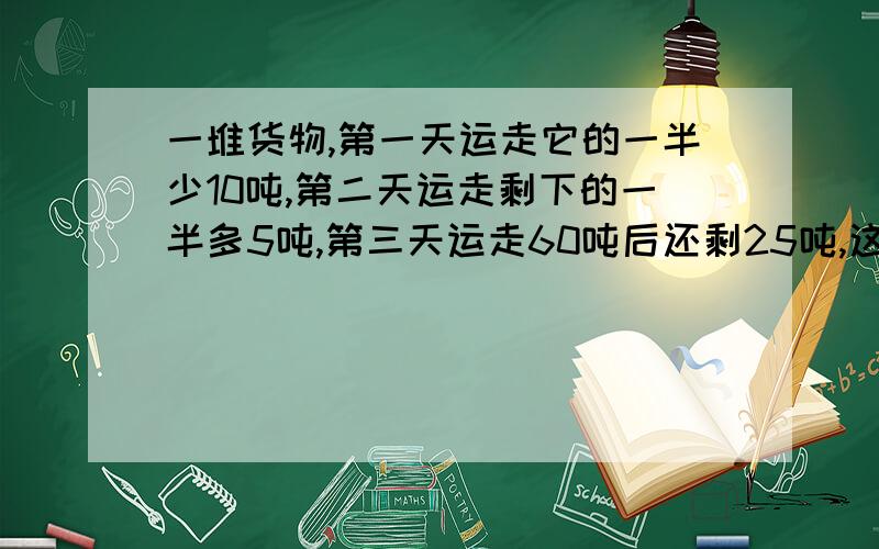 一堆货物,第一天运走它的一半少10吨,第二天运走剩下的一半多5吨,第三天运走60吨后还剩25吨,这堆货物原