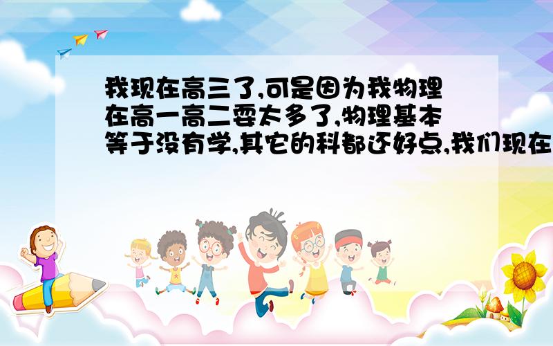 我现在高三了,可是因为我物理在高一高二耍太多了,物理基本等于没有学,其它的科都还好点,我们现在已经进入总复习了,可是因为