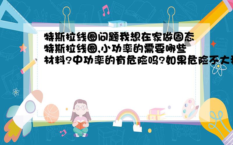 特斯拉线圈问题我想在家做固态特斯拉线圈,小功率的需要哪些材料?中功率的有危险吗?如果危险不大我就做中功率的,我现在高二,