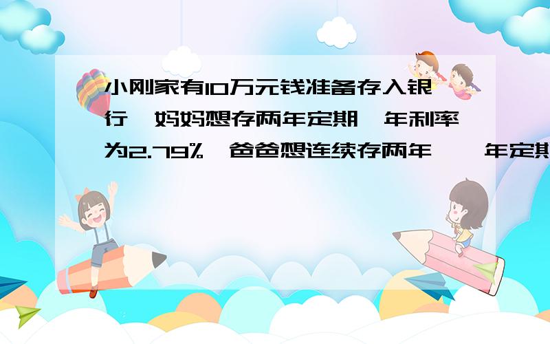 小刚家有10万元钱准备存入银行,妈妈想存两年定期,年利率为2.79%,爸爸想连续存两年,一年定期,