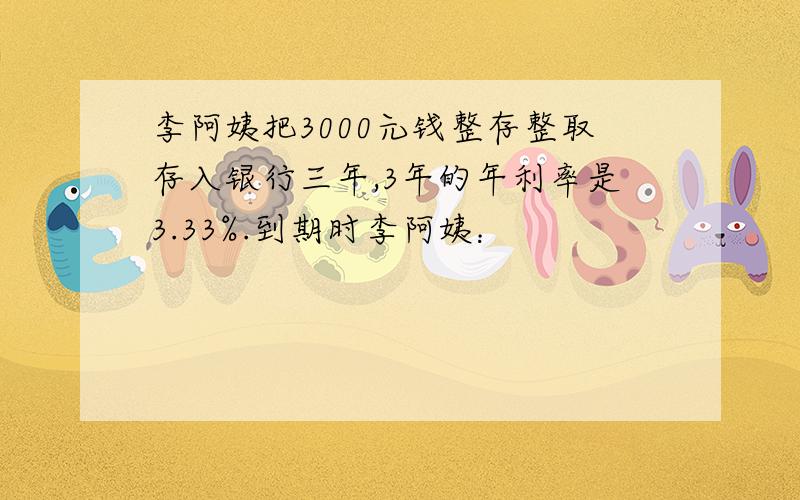 李阿姨把3000元钱整存整取存入银行三年,3年的年利率是3.33%.到期时李阿姨：