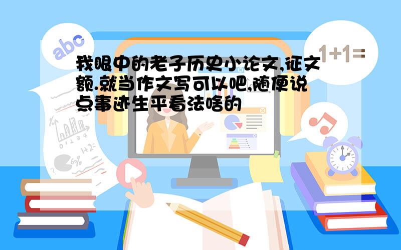 我眼中的老子历史小论文,征文额.就当作文写可以吧,随便说点事迹生平看法啥的