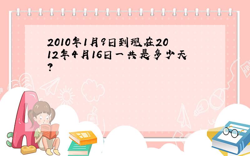 2010年1月9日到现在2012年4月16日一共是多少天?