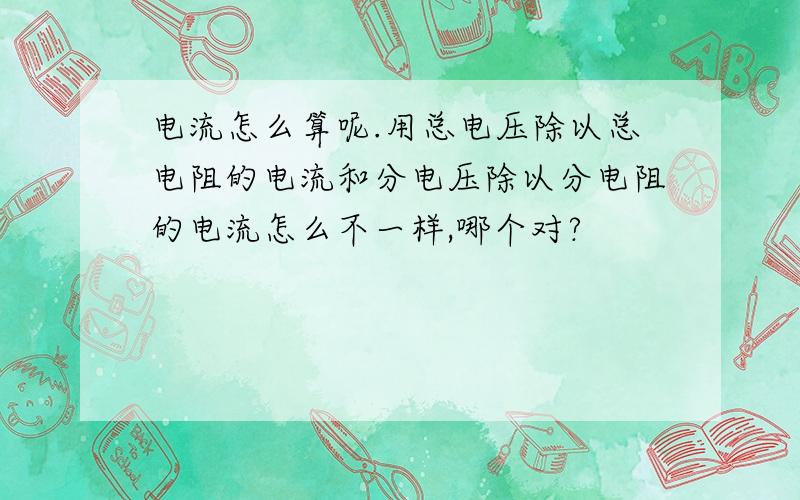 电流怎么算呢.用总电压除以总电阻的电流和分电压除以分电阻的电流怎么不一样,哪个对?